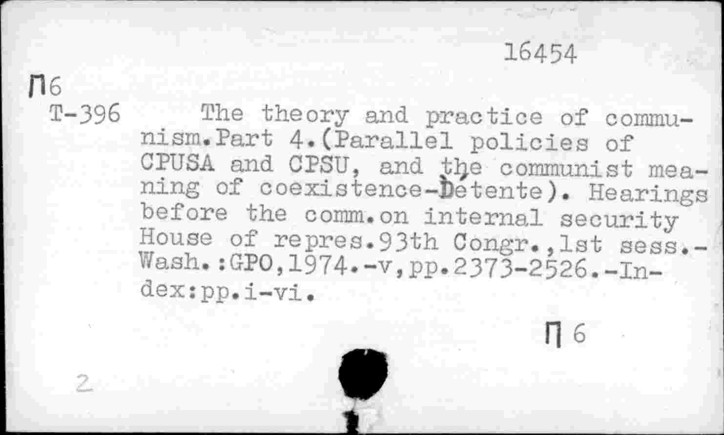 ﻿16454
H6
T-396 The theory and practice of commu-nism.Part 4.(Parallel policies of CPUSA and CPSU, and tlje communist meaning of coexistence-Detente). Hearings before the comm.on internal security House of repres.93th Congr.,1st sess.-Wash.:GPO,1974.-v,pp.2373-2526.-Index: pp.i-vi.